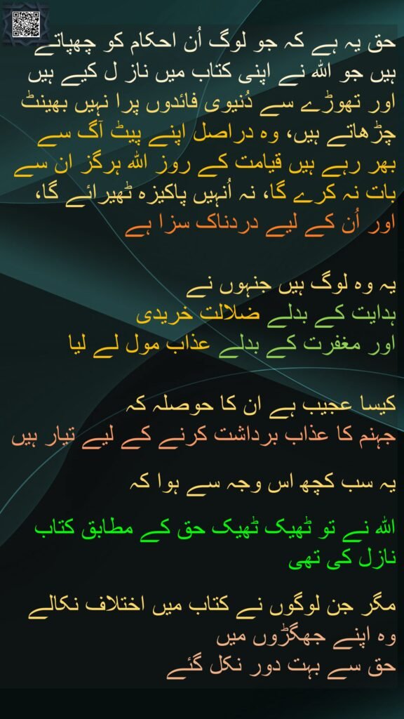 حق یہ ہے کہ جو لوگ اُن احکام کو چھپاتے ہیں جو اللہ نے اپنی کتاب میں ناز ل کیے ہیں اور تھوڑے سے دُنیوی فائدوں پرا نہیں بھینٹ چڑھاتے ہیں، وہ دراصل اپنے پیٹ آگ سے بھر رہے ہیں قیامت کے روز اللہ ہرگز ان سے بات نہ کرے گا، نہ اُنہیں پاکیزہ ٹھیرائے گا، اور اُن کے لیے دردناک سزا ہے

یہ وہ لوگ ہیں جنہوں نے 
ہدایت کے بدلے ضلالت خریدی 
اور مغفرت کے بدلے عذاب مول لے لیا 

کیسا عجیب ہے ان کا حوصلہ کہ 
جہنم کا عذاب برداشت کرنے کے لیے تیار ہیں 

یہ سب کچھ اس وجہ سے ہوا کہ 

اللہ نے تو ٹھیک ٹھیک حق کے مطابق کتاب نازل کی تھی
 
مگر جن لوگوں نے کتاب میں اختلاف نکالے 
وہ اپنے جھگڑوں میں 
حق سے بہت دور نکل گئے 