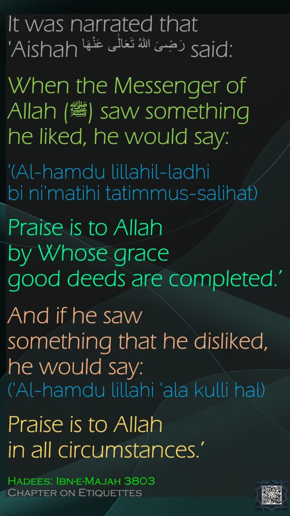 It was narrated that 'Aishah رَضِیَ اللهُ تَعَالٰی عَنْهَا said:When the Messenger of Allah (ﷺ) saw something he liked, he would say: ‘(Al-hamdu lillahil-ladhi bi ni'matihi tatimmus-salihat)Praise is to Allah by Whose grace good deeds are completed.’ And if he saw something that he disliked, he would say: ('Al-hamdu lillahi 'ala kulli hal) Praise is to Allah in all circumstances.’ Hadees: Ibn-e-Majah 3803Chapter on Etiquettes