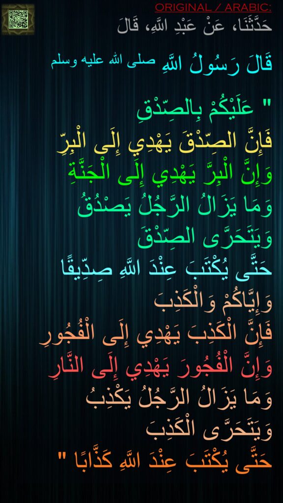 حَدَّثَنَا، عَنْ عَبْدِ اللَّهِ، قَالَ
 
قَالَ رَسُولُ اللَّهِ صلى الله عليه وسلم ‏ 

"‏ عَلَيْكُمْ بِالصِّدْقِ 
فَإِنَّ الصِّدْقَ يَهْدِي إِلَى الْبِرِّ وَإِنَّ الْبِرَّ يَهْدِي إِلَى الْجَنَّةِ 
وَمَا يَزَالُ الرَّجُلُ يَصْدُقُ وَيَتَحَرَّى الصِّدْقَ 
حَتَّى يُكْتَبَ عِنْدَ اللَّهِ صِدِّيقًا 
وَإِيَّاكُمْ وَالْكَذِبَ 
فَإِنَّ الْكَذِبَ يَهْدِي إِلَى الْفُجُورِ 
وَإِنَّ الْفُجُورَ يَهْدِي إِلَى النَّارِ وَمَا يَزَالُ الرَّجُلُ يَكْذِبُ وَيَتَحَرَّى الْكَذِبَ 
حَتَّى يُكْتَبَ عِنْدَ اللَّهِ كَذَّابًا ‏"‏ 
