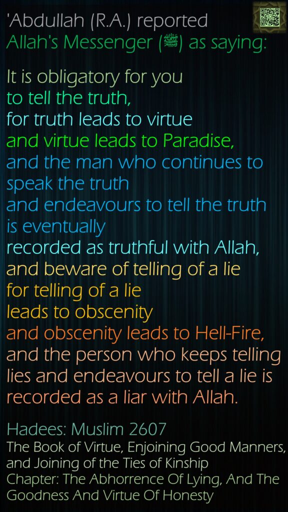 'Abdullah (R.A.) reported Allah's Messenger (ﷺ) as saying:It is obligatory for you to tell the truth, for truth leads to virtue and virtue leads to Paradise, and the man who continues to speak the truth and endeavours to tell the truth is eventually recorded as truthful with Allah, and beware of telling of a lie for telling of a lie leads to obscenityand obscenity leads to Hell-Fire, and the person who keeps telling lies and endeavours to tell a lie is recorded as a liar with Allah.Hadees: Muslim 2607The Book of Virtue, Enjoining Good Manners, and Joining of the Ties of KinshipChapter: The Abhorrence Of Lying, And The Goodness And Virtue Of Honesty