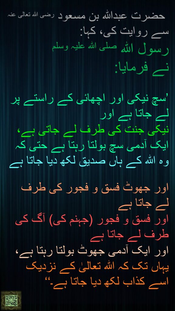 حضرت عبداللہ بن مسعود رضی اللہ تعالی عنہ سے روایت کی، کہا:
رسول اللہ صلی اللہ علیہ وسلم 
نے فرمایا:
  
’سچ نیکی اور اچھائی کے راستے پر لے جاتا ہے اور 
نیکی جنت کی طرف لے جاتی ہے، ایک آدمی سچ بولتا رہتا ہے حتی کہ وہ اللہ کے ہاں صدیق لکھ دیا جاتا ہے

اور جھوٹ فسق و فجور کی طرف لے جاتا ہے 
اور فسق و فجور (جہنم کی) آگ کی طرف لے جاتا ہے 
اور ایک آدمی جھوٹ بولتا رہتا ہے، یہاں تک کہ اللہ تعالیٰ کے نزدیک اسے کذاب لکھ دیا جاتا ہے۔‘‘
