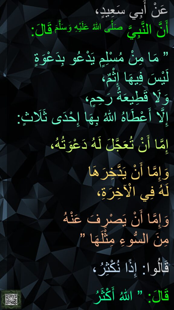 عَنْ أَبِي سَعِيدٍ، 
أَنَّ النَّبِيَّ صَلَّى اللهُ عَلَيْهِ وَسَلَّمَ قَالَ:
 
” مَا مِنْ مُسْلِمٍ يَدْعُو بِدَعْوَةٍ 
لَيْسَ فِيهَا إِثْمٌ، 
وَلَا قَطِيعَةُ رَحِمٍ، 
إِلَّا أَعْطَاهُ اللهُ بِهَا إِحْدَى ثَلَاثٍ: 

إِمَّا أَنْ تُعَجَّلَ لَهُ دَعْوَتُهُ، 

وَإِمَّا أَنْ يَدَّخِرَهَا 
لَهُ فِي الْآخِرَةِ، 

وَإِمَّا أَنْ يَصْرِفَ عَنْهُ 
مِنَ السُّوءِ مِثْلَهَا ” 

قَالُوا: إِذًا نُكْثِرُ، 

قَالَ: ” اللهُ أَكْثَرُ
