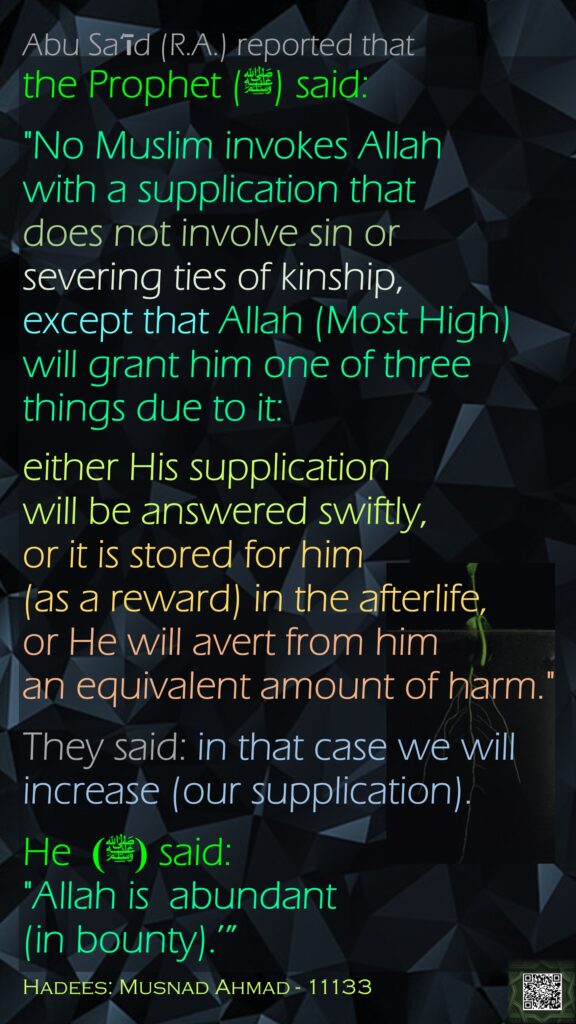 Abu Sa‘īd (R.A.) reported that the Prophet (ﷺ) said:"No Muslim invokes Allah with a supplication that does not involve sin or severing ties of kinship, except that Allah (Most High) will grant him one of three things due to it: either His supplication will be answered swiftly, or it is stored for him (as a reward) in the afterlife,or He will avert from him an equivalent amount of harm." They said: in that case we will increase (our supplication). He (ﷺ)  said: "Allah is  abundant (in bounty).’”Hadees: Musnad Ahmad - 11133