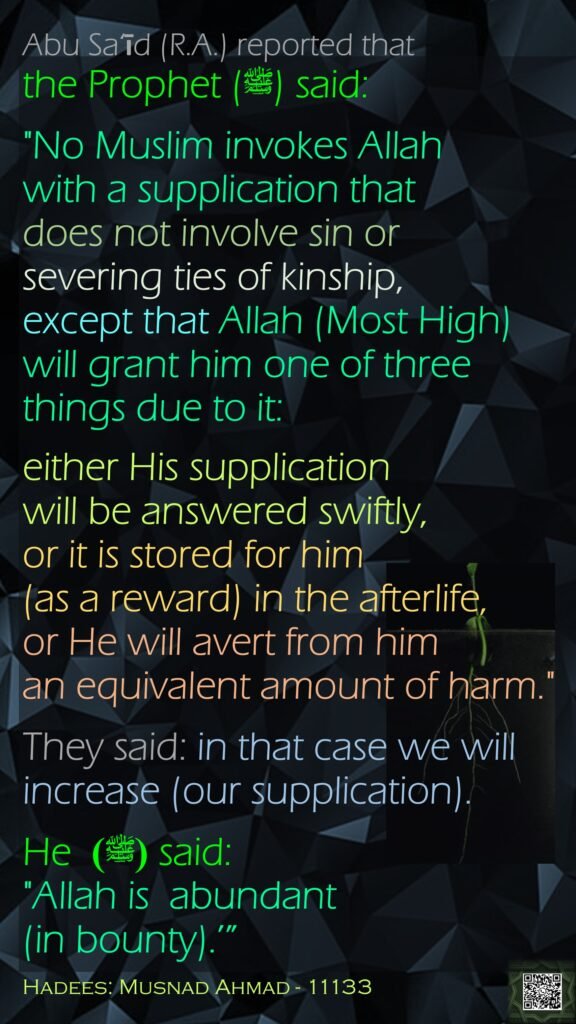 Abu Sa‘īd (R.A.) reported that the Prophet (ﷺ) said:"No Muslim invokes Allah with a supplication that does not involve sin or severing ties of kinship, except that Allah (Most High) will grant him one of three things due to it: either His supplication will be answered swiftly, or it is stored for him (as a reward) in the afterlife,or He will avert from him an equivalent amount of harm." They said: in that case we will increase (our supplication). He (ﷺ)  said: "Allah is  abundant (in bounty).’”Hadees: Musnad Ahmad - 11133