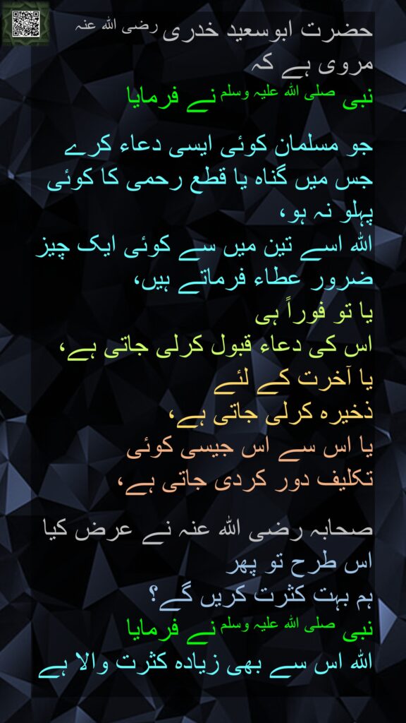 حضرت ابوسعید خدری رضی اللہ عنہ مروی ہے کہ 
نبی صلی اللہ علیہ وسلم نے فرمایا

جو مسلمان کوئی ایسی دعاء کرے جس میں گناہ یا قطع رحمی کا کوئی پہلو نہ ہو، 
اللہ اسے تین میں سے کوئی ایک چیز ضرور عطاء فرماتے ہیں، 
یا تو فوراً ہی 
اس کی دعاء قبول کرلی جاتی ہے، 
یا آخرت کے لئے 
ذخیرہ کرلی جاتی ہے، 
یا اس سے اس جیسی کوئی 
تکلیف دور کردی جاتی ہے، 

صحابہ رضی اللہ عنہ نے عرض کیا اس طرح تو پھر 
ہم بہت کثرت کریں گے؟ 
نبی صلی اللہ علیہ وسلم نے فرمایا 
اللہ اس سے بھی زیادہ کثرت والا ہے
