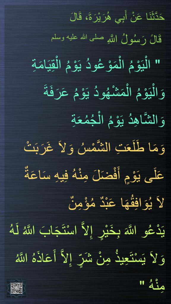 حَدَّثَنَا عَنْ أَبِي هُرَيْرَةَ، قَالَ
 قَالََ رَسُولُ اللَّهِ صلى الله عليه وسلم
 "‏ الْيَوْمُ الْمَوْعُودُ يَوْمُ الْقِيَامَةِ وَالْيَوْمُ الْمَشْهُودُ يَوْمُ عَرَفَةَ وَالشَّاهِدُ يَوْمُ الْجُمُعَةِ 
وَمَا طَلَعَتِ الشَّمْسُ وَلاَ غَرَبَتْ عَلَى يَوْمٍ أَفْضَلَ مِنْهُ فِيهِ سَاعَةٌ 
لاَ يُوَافِقُهَا عَبْدٌ مُؤْمِنٌ 
يَدْعُو اللَّهَ بِخَيْرٍ إِلاَّ اسْتَجَابَ اللَّهُ لَهُ وَلاَ يَسْتَعِيذُ مِنْ شَرٍّ إِلاَّ أَعَاذَهُ اللَّهُ مِنْهُ ‏"