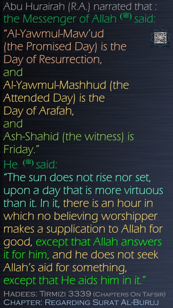 Abu Hurairah (R.A.) narrated that :the Messenger of Allah (ﷺ) said: “Al-Yawmul-Maw’ud (the Promised Day) is the Day of Resurrection, and Al-Yawmul-Mashhud (the Attended Day) is the Day of Arafah, and Ash-Shahid (the witness) is Friday.” He (ﷺ)  said: “The sun does not rise nor set, upon a day that is more virtuous than it. In it, there is an hour in which no believing worshipper makes a supplication to Allah for good, except that Allah answers it for him, and he does not seek Allah’s aid for something, except that He aids him in it.”Hadees: Tirmizi 3339 (Chapters On Tafsir)Chapter: Regarding Surat Al-Buruj