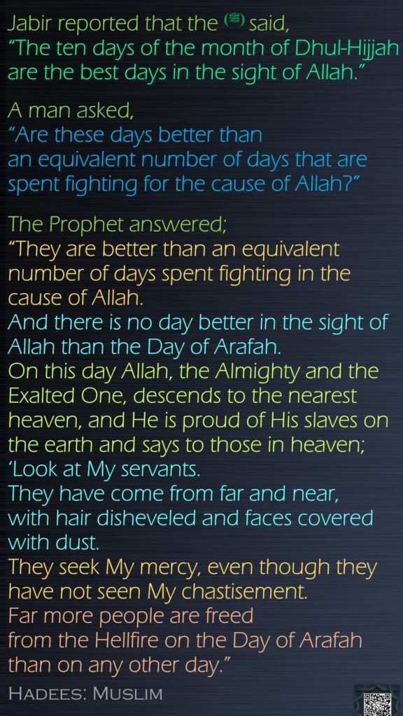 Jabir reported that the (ﷺ) said, “The ten days of the month of Dhul-Hijjah are the best days in the sight of Allah.” A man asked, “Are these days better than an equivalent number of days that are spent fighting for the cause of Allah?”The Prophet answered; “They are better than an equivalent number of days spent fighting in the cause of Allah. And there is no day better in the sight of Allah than the Day of Arafah. On this day Allah, the Almighty and the Exalted One, descends to the nearest heaven, and He is proud of His slaves on the earth and says to those in heaven; ‘Look at My servants. They have come from far and near, with hair disheveled and faces covered with dust. They seek My mercy, even though they have not seen My chastisement. Far more people are freed from the Hellfire on the Day of Arafah than on any other day.” Hadees: Muslim