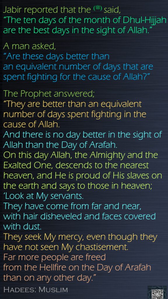 Jabir reported that the (ﷺ) said, “The ten days of the month of Dhul-Hijjah are the best days in the sight of Allah.” A man asked, “Are these days better than an equivalent number of days that are spent fighting for the cause of Allah?”The Prophet answered; “They are better than an equivalent number of days spent fighting in the cause of Allah. And there is no day better in the sight of Allah than the Day of Arafah. On this day Allah, the Almighty and the Exalted One, descends to the nearest heaven, and He is proud of His slaves on the earth and says to those in heaven; ‘Look at My servants. They have come from far and near, with hair disheveled and faces covered with dust. They seek My mercy, even though they have not seen My chastisement. Far more people are freed from the Hellfire on the Day of Arafah than on any other day.” Hadees: Muslim