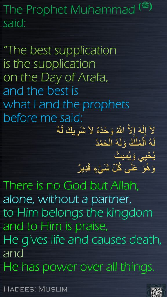 The Prophet Muhammad (ﷺ) said: “The best supplication is the supplication on the Day of Arafa, and the best is what I and the prophets before me said: There is no God but Allah, alone, without a partner, to Him belongs the kingdom and to Him is praise, He gives life and causes death, and He has power over all things.Hadees: Muslim

لاَ إِلَهَ إِلاَّ اللَّهُ وَحْدَهُ لاَ شَرِيكَ لَهُ 
لَهُ الْمُلْكُ وَلَهُ الْحَمْدُ 
يُحْيِي وَيُمِيتُ 
وَهُوَ عَلَى كُلِّ شَيْءٍ قَدِيرٌ
