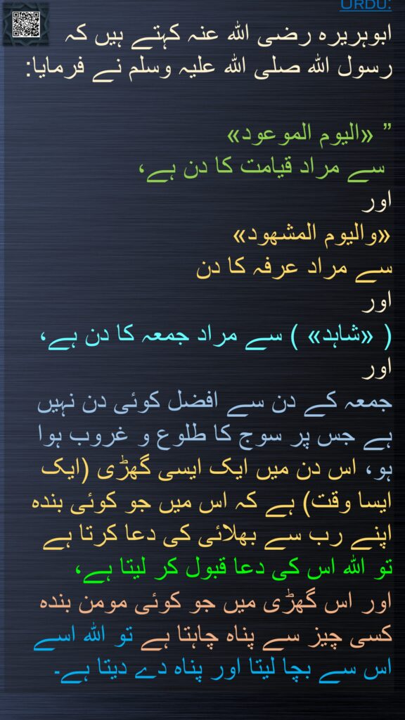 ابوہریرہ رضی الله عنہ کہتے ہیں کہ   رسول اللہ صلی اللہ علیہ وسلم نے فرمایا: 

” «اليوم الموعود»
 سے مراد قیامت کا دن ہے، 
اور 
«واليوم المشهود» 
سے مراد عرفہ کا دن 
اور 
( «شاہد» ) سے مراد جمعہ کا دن ہے، اور 
جمعہ کے دن سے افضل کوئی دن نہیں ہے جس پر سوج کا طلوع و غروب ہوا ہو، اس دن میں ایک ایسی گھڑی (ایک ایسا وقت) ہے کہ اس میں جو کوئی بندہ اپنے رب سے بھلائی کی دعا کرتا ہے 
تو اللہ اس کی دعا قبول کر لیتا ہے، 
اور اس گھڑی میں جو کوئی مومن بندہ کسی چیز سے پناہ چاہتا ہے تو اللہ اسے اس سے بچا لیتا اور پناہ دے دیتا ہے۔ 
