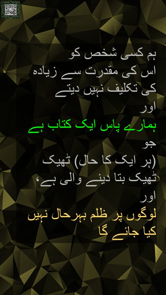 ہم کسی شخص کو 
اس کی مقدرت سے زیادہ کی تکلیف نہیں دیتے 
اور 
ہمارے پاس ایک کتاب ہے جو 
(ہر ایک کا حال) ٹھیک ٹھیک بتا دینے والی ہے، 
اور 
لوگوں پر ظلم بہرحال نہیں کیا جائے گا
