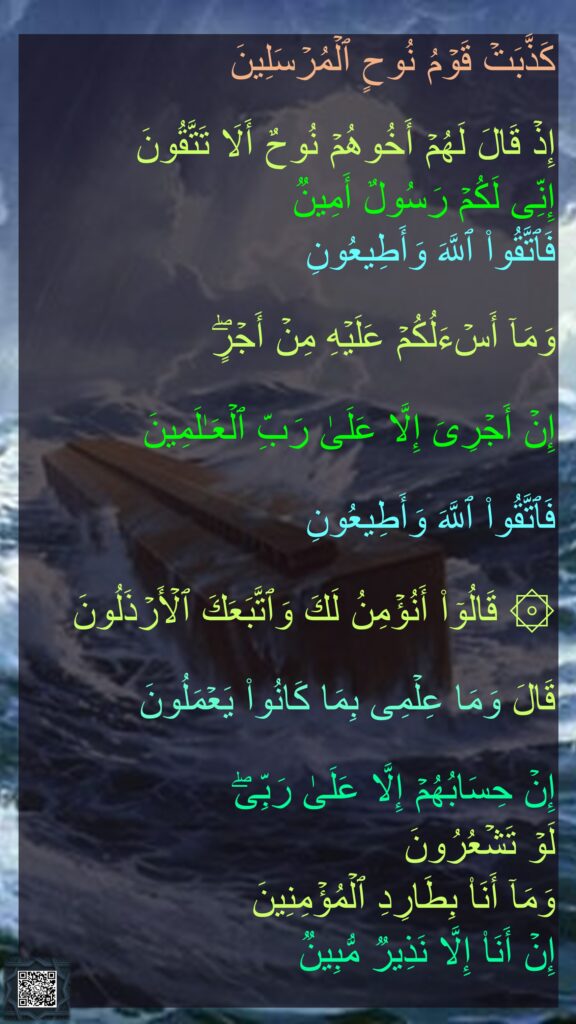 كَذَّبَتۡ قَوۡمُ نُوحٍ ٱلۡمُرۡسَلِینَ

إِذۡ قَالَ لَهُمۡ أَخُوهُمۡ نُوحٌ أَلَا تَتَّقُونَ
إِنِّی لَكُمۡ رَسُولٌ أَمِینࣱ
فَٱتَّقُوا۟ ٱللَّهَ وَأَطِیعُونِ

وَمَاۤ أَسۡءَلُكُمۡ عَلَیۡهِ مِنۡ أَجۡرٍۖ
 
إِنۡ أَجۡرِیَ إِلَّا عَلَىٰ رَبِّ ٱلۡعَـٰلَمِینَ

فَٱتَّقُوا۟ ٱللَّهَ وَأَطِیعُونِ

۞ قَالُوۤا۟ أَنُؤۡمِنُ لَكَ وَٱتَّبَعَكَ ٱلۡأَرۡذَلُونَ

قَالَ وَمَا عِلۡمِی بِمَا كَانُوا۟ یَعۡمَلُونَ

إِنۡ حِسَابُهُمۡ إِلَّا عَلَىٰ رَبِّیۖ 
لَوۡ تَشۡعُرُونَ
وَمَاۤ أَنَا۠ بِطَارِدِ ٱلۡمُؤۡمِنِینَ
إِنۡ أَنَا۠ إِلَّا نَذِیرࣱ مُّبِینࣱ

