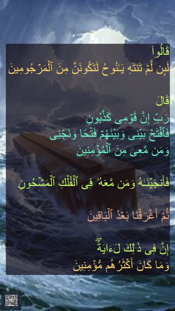قَالُوا۟ 
لَىِٕن لَّمۡ تَنتَهِ یَـٰنُوحُ لَتَكُونَنَّ مِنَ ٱلۡمَرۡجُومِینَ

قَالَ 
رَبِّ إِنَّ قَوۡمِی كَذَّبُونِ
فَٱفۡتَحۡ بَیۡنِی وَبَیۡنَهُمۡ فَتۡحࣰا وَنَجِّنِی 
وَمَن مَّعِیَ مِنَ ٱلۡمُؤۡمِنِینَ

فَأَنجَیۡنَـٰهُ وَمَن مَّعَهُۥ فِی ٱلۡفُلۡكِ ٱلۡمَشۡحُونِ

ثُمَّ أَغۡرَقۡنَا بَعۡدُ ٱلۡبَاقِینَ

إِنَّ فِی ذَ ٰلِكَ لَءَایَةࣰۖ 
وَمَا كَانَ أَكۡثَرُهُم مُّؤۡمِنِینَ
