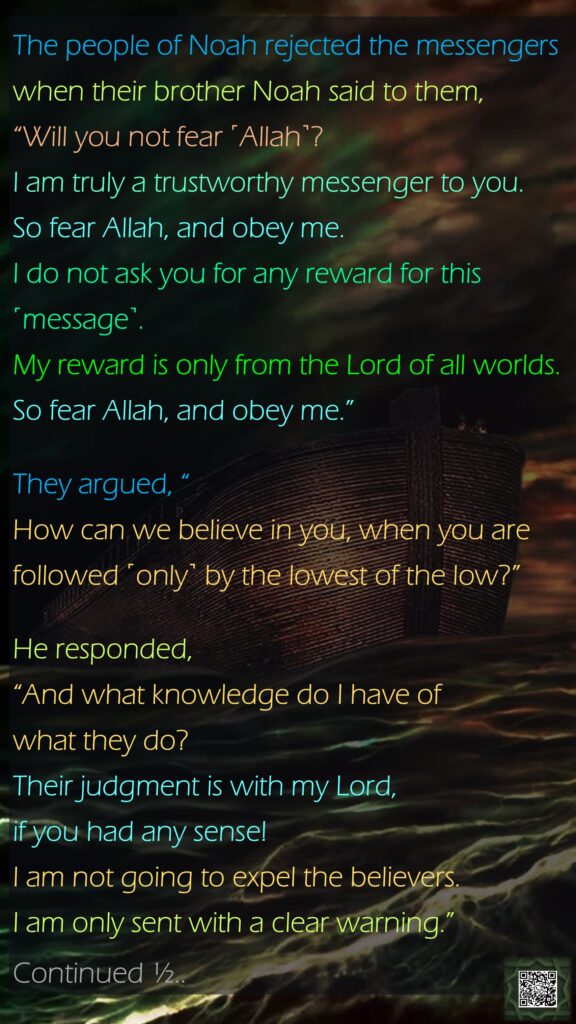 The people of Noah rejected the messengers when their brother Noah said to them, “Will you not fear ˹Allah˺?I am truly a trustworthy messenger to you. So fear Allah, and obey me.I do not ask you for any reward for this ˹message˺. My reward is only from the Lord of all worlds.So fear Allah, and obey me.”They argued, “How can we believe in you, when you are followed ˹only˺ by the lowest of the low?”He responded, “And what knowledge do I have of what they do?Their judgment is with my Lord, if you had any sense!I am not going to expel the believers.I am only sent with a clear warning.”Continued ½..