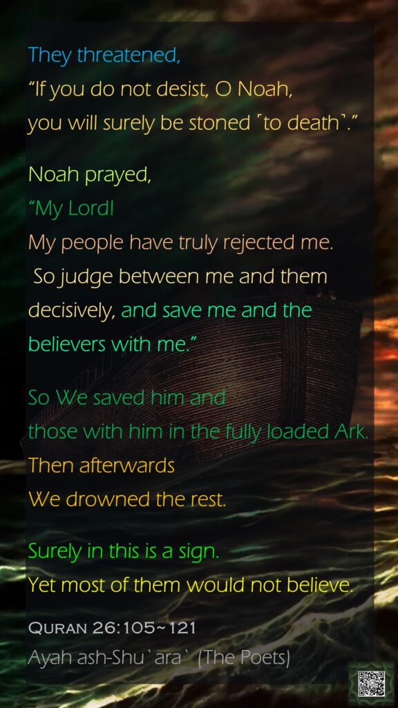 They threatened, “If you do not desist, O Noah, you will surely be stoned ˹to death˺.”Noah prayed, “My Lord! My people have truly rejected me. So judge between me and them decisively, and save me and the believers with me.”So We saved him and those with him in the fully loaded Ark. Then afterwards We drowned the rest.Surely in this is a sign. Yet most of them would not believe.Quran 26:105~121Ayah ash-Shu`ara` (The Poets)