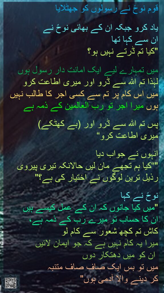 قوم نوحؑ نے رسولوں کو جھٹلایا 

یاد کرو جبکہ ان کے بھائی نوحؑ نے 
ان سے کہا تھا 
"کیا تم ڈرتے نہیں ہو؟
 
میں تمہارے لیے ایک امانت دار رسول ہوں 
لہٰذا تم اللہ سے ڈرو اور میری اطاعت کرو 
میں اس کام پر تم سے کسی اجر کا طالب نہیں ہوں میرا اجر تو رب العالمین کے ذمہ ہے 

پس تم اللہ سے ڈرو اور (بے کھٹکے) 
میری اطاعت کرو“
 
انہوں نے جواب دیا 
"“کیا ہم تجھے مان لیں حالانکہ تیری پیروی رذیل ترین لوگوں نے اختیار کی ہے؟" 

نوحؑ نے کہا 
"میں کیا جانوں کہ ان کے عمل کیسے ہیں 
ان کا حساب تو میرے رب کے ذمہ ہے، 
کاش تم کچھ شعور سے کام لو 
میرا یہ کام نہیں ہے کہ جو ایمان لائیں
 ان کو میں دھتکار دوں 
میں تو بس ایک صاف صاف متنبہ 
کر دینے والا آدمی ہوں"