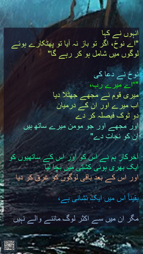 انہوں نے کہا 
"اے نوحؑ، اگر تو باز نہ آیا تو پھٹکارے ہوئے لوگوں میں شامل ہو کر رہے گا" 

نوحؑ نے دعا کی 
"“اے میرے رب، 
میری قوم نے مجھے جھٹلا دیا 
اب میرے اور ان کے درمیان 
دو ٹوک فیصلہ کر دے 
اور مجھے اور جو مومن میرے ساتھ ہیں 
ان کو نجات دے" 

آخرکار ہم نے اس کو اور اس کے ساتھیوں کو ایک بھری ہوئی کشتی میں بچا لیا 
اور اس کے بعد باقی لوگوں کو غرق کر دیا 

یقیناً اس میں ایک نشانی ہے، 

مگر ان میں سے اکثر لوگ ماننے والے نہیں

