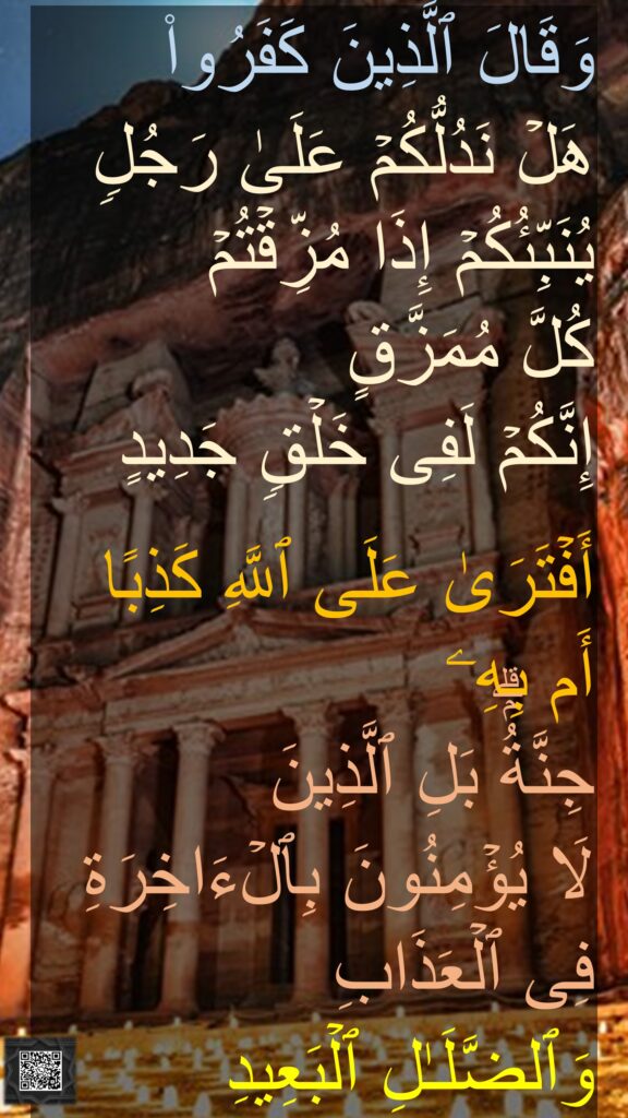 وَقَالَ ٱلَّذِینَ كَفَرُوا۟ 
هَلۡ نَدُلُّكُمۡ عَلَىٰ رَجُلࣲ یُنَبِّئُكُمۡ إِذَا مُزِّقۡتُمۡ 
كُلَّ مُمَزَّقٍ 
إِنَّكُمۡ لَفِی خَلۡقࣲ جَدِیدٍ 

أَفۡتَرَىٰ عَلَى ٱللَّهِ كَذِبًا 
أَم بِهِۦ 
جِنَّةُۢۗ بَلِ ٱلَّذِینَ 
لَا یُؤۡمِنُونَ بِٱلۡءَاخِرَةِ فِی ٱلۡعَذَابِ 
وَٱلضَّلَـٰلِ ٱلۡبَعِیدِ

