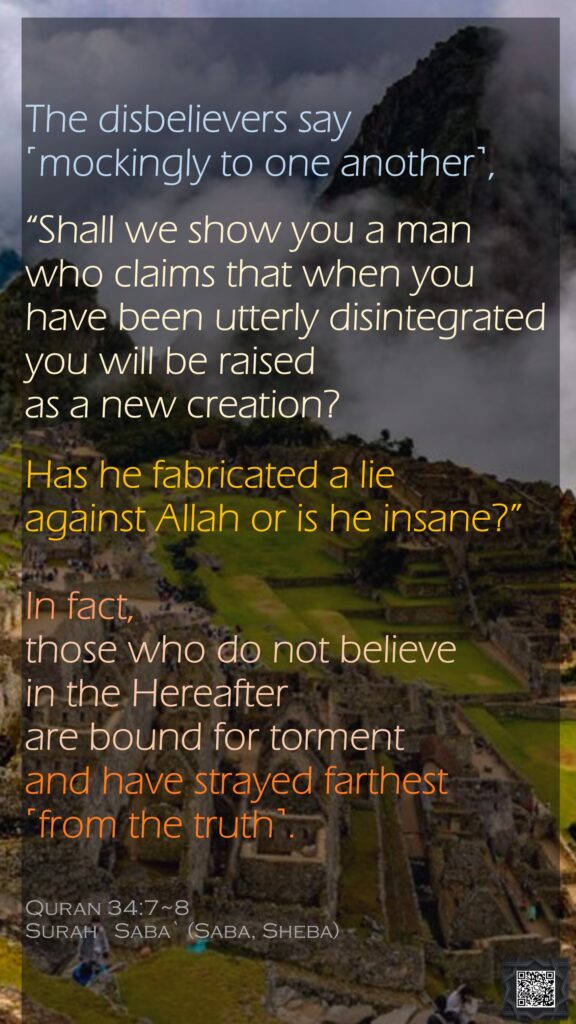 The disbelievers say ˹mockingly to one another˺, “Shall we show you a man who claims that when you have been utterly disintegrated you will be raised as a new creation?Has he fabricated a lie against Allah or is he insane?”In fact, those who do not believe in the Hereafter are bound for torment and have strayed farthest ˹from the truth˺.Quran 34:7~8Surah   Saba` (Saba, Sheba)