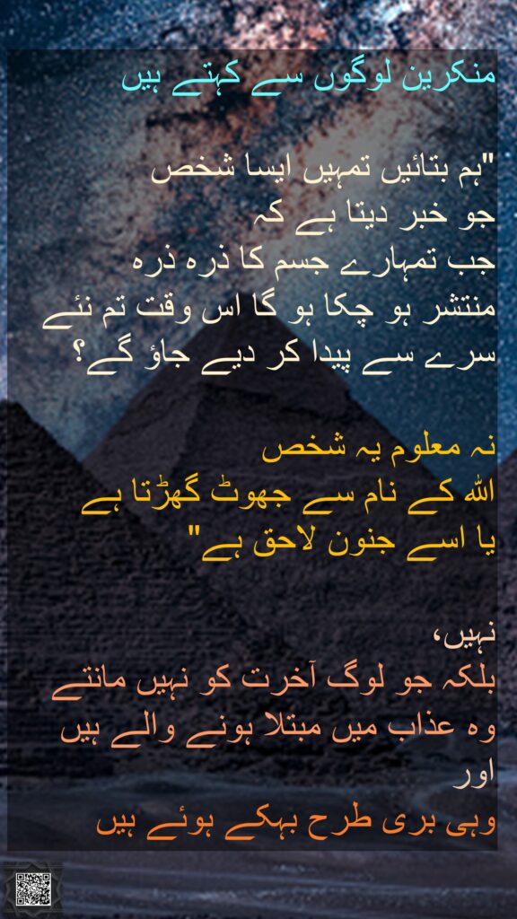 منکرین لوگوں سے کہتے ہیں 

"ہم بتائیں تمہیں ایسا شخص 
جو خبر دیتا ہے کہ 
جب تمہارے جسم کا ذرہ ذرہ 
منتشر ہو چکا ہو گا اس وقت تم نئے سرے سے پیدا کر دیے جاؤ گے؟ 

نہ معلوم یہ شخص 
اللہ کے نام سے جھوٹ گھڑتا ہے 
یا اسے جنون لاحق ہے" 

نہیں،
بلکہ جو لوگ آخرت کو نہیں مانتے 
وہ عذاب میں مبتلا ہونے والے ہیں اور 
وہی بری طرح بہکے ہوئے ہیں 
