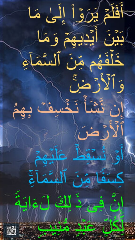 أَفَلَمۡ یَرَوۡا۟ إِلَىٰ مَا بَیۡنَ أَیۡدِیهِمۡ وَمَا خَلۡفَهُم مِّنَ ٱلسَّمَاۤءِ وَٱلۡأَرۡضِۚ 
إِن نَّشَأۡ نَخۡسِفۡ بِهِمُ ٱلۡأَرۡضَ 
أَوۡ نُسۡقِطۡ عَلَیۡهِمۡ كِسَفࣰا مِّنَ ٱلسَّمَاۤءِۚ 
إِنَّ فِی ذَ ٰلِكَ لَءَایَةࣰ لِّكُلِّ عَبۡدࣲ مُّنِیبࣲ
