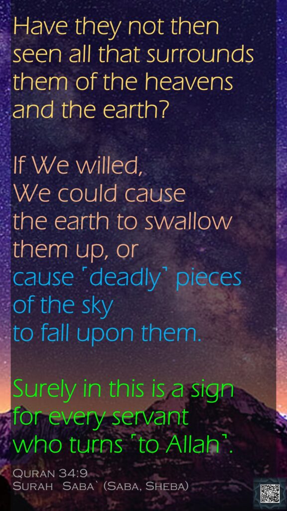 Have they not then seen all that surrounds them of the heavens and the earth? If We willed, We could cause the earth to swallow them up, or cause ˹deadly˺ pieces of the sky to fall upon them. Surely in this is a sign for every servant who turns ˹to Allah˺.Quran 34:9Surah   Saba` (Saba, Sheba)
