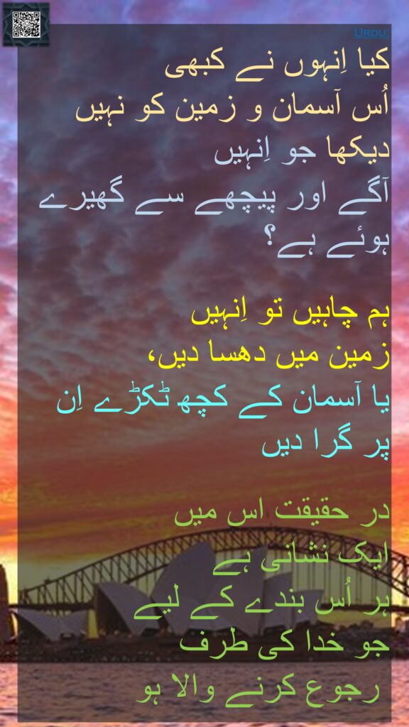 کیا اِنہوں نے کبھی 
اُس آسمان و زمین کو نہیں دیکھا جو اِنہیں 
آگے اور پیچھے سے گھیرے ہوئے ہے؟ 

ہم چاہیں تو اِنہیں 
زمین میں دھسا دیں، 
یا آسمان کے کچھ ٹکڑے اِن پر گرا دیں 

در حقیقت اس میں 
ایک نشانی ہے 
ہر اُس بندے کے لیے 
جو خدا کی طرف
 رجوع کرنے والا ہو
