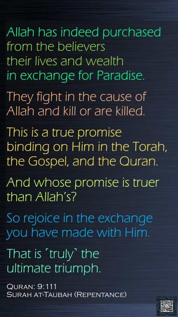 Allah has indeed purchased from the believers their lives and wealth in exchange for Paradise. They fight in the cause of Allah and kill or are killed. This is a true promise binding on Him in the Torah, the Gospel, and the Quran. And whose promise is truer than Allah’s? So rejoice in the exchange you have made with Him. That is ˹truly˺ the ultimate triumph.Quran: 9:111Surah at-Taubah (Repentance)