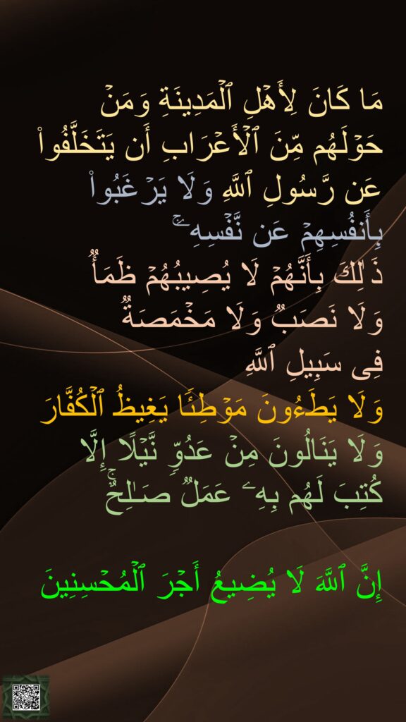 مَا كَانَ لِأَهۡلِ ٱلۡمَدِینَةِ وَمَنۡ حَوۡلَهُم مِّنَ ٱلۡأَعۡرَابِ أَن یَتَخَلَّفُوا۟ عَن رَّسُولِ ٱللَّهِ وَلَا یَرۡغَبُوا۟ بِأَنفُسِهِمۡ عَن نَّفۡسِهِۦۚ 
ذَ ٰلِكَ بِأَنَّهُمۡ لَا یُصِیبُهُمۡ ظَمَأࣱ 
وَلَا نَصَبࣱ وَلَا مَخۡمَصَةࣱ 
فِی سَبِیلِ ٱللَّهِ 
وَلَا یَطَءُونَ مَوۡطِئࣰا یَغِیظُ ٱلۡكُفَّارَ وَلَا یَنَالُونَ مِنۡ عَدُوࣲّ نَّیۡلًا إِلَّا كُتِبَ لَهُم بِهِۦ عَمَلࣱ صَـٰلِحٌۚ 

إِنَّ ٱللَّهَ لَا یُضِیعُ أَجۡرَ ٱلۡمُحۡسِنِینَ
