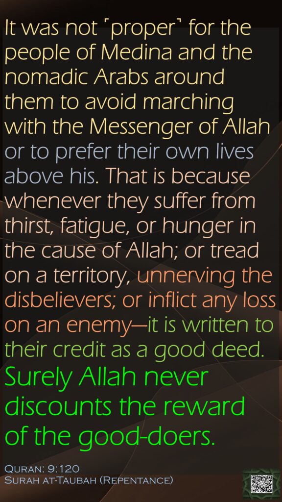 It was not ˹proper˺ for the people of Medina and the nomadic Arabs around them to avoid marching with the Messenger of Allah or to prefer their own lives above his. That is because whenever they suffer from thirst, fatigue, or hunger in the cause of Allah; or tread on a territory, unnerving the disbelievers; or inflict any loss on an enemy—it is written to their credit as a good deed. Surely Allah never discounts the reward of the good-doers.Quran: 9:120Surah at-Taubah (Repentance)