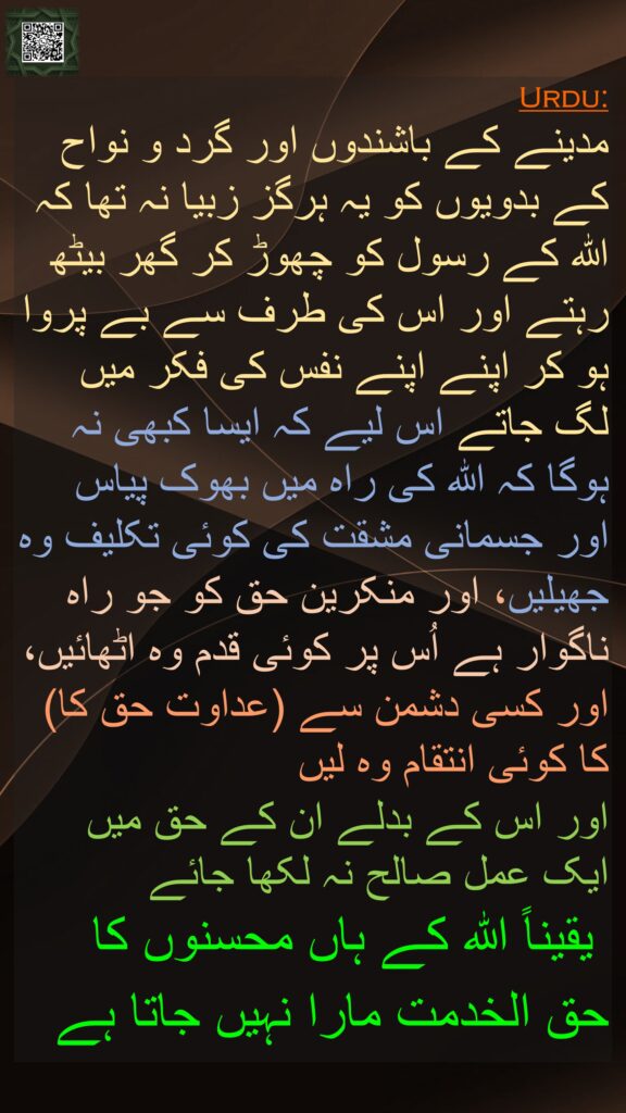 مدینے کے باشندوں اور گرد و نواح کے بدویوں کو یہ ہرگز زبیا نہ تھا کہ اللہ کے رسول کو چھوڑ کر گھر بیٹھ رہتے اور اس کی طرف سے بے پروا ہو کر اپنے اپنے نفس کی فکر میں لگ جاتے اس لیے کہ ایسا کبھی نہ ہوگا کہ اللہ کی راہ میں بھوک پیاس اور جسمانی مشقت کی کوئی تکلیف وہ جھیلیں، اور منکرین حق کو جو راہ ناگوار ہے اُس پر کوئی قدم وہ اٹھائیں، اور کسی دشمن سے (عداوت حق کا) کا کوئی انتقام وہ لیں 
اور اس کے بدلے ان کے حق میں ایک عمل صالح نہ لکھا جائے
 یقیناً اللہ کے ہاں محسنوں کا حق الخدمت مارا نہیں جاتا ہے  

