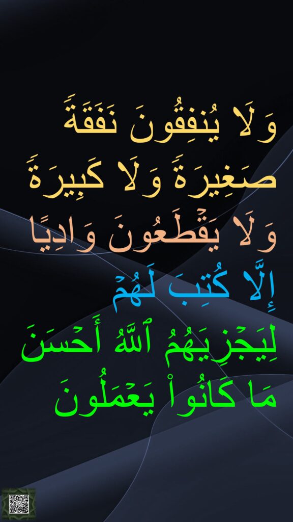 وَلَا یُنفِقُونَ نَفَقَةࣰ صَغِیرَةࣰ وَلَا كَبِیرَةࣰ وَلَا یَقۡطَعُونَ وَادِیًا إِلَّا كُتِبَ لَهُمۡ لِیَجۡزِیَهُمُ ٱللَّهُ أَحۡسَنَ مَا كَانُوا۟ یَعۡمَلُونَ
