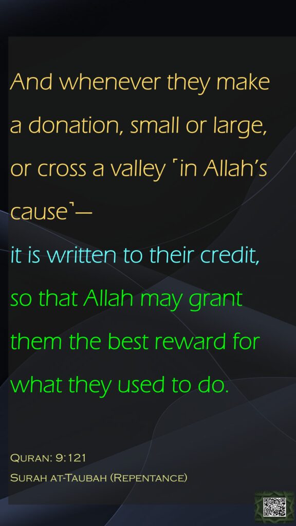 And whenever they make a donation, small or large, or cross a valley ˹in Allah’s cause˺—it is written to their credit, so that Allah may grant them the best reward for what they used to do.Quran: 9:121 Surah at-Taubah (Repentance)