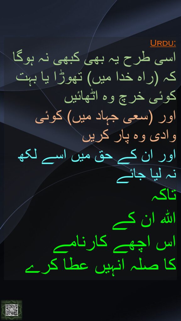 اسی طرح یہ بھی کبھی نہ ہوگا کہ (راہ خدا میں) تھوڑا یا بہت کوئی خرچ وہ اٹھائیں 
اور (سعی جہاد میں) کوئی وادی وہ پار کریں 
اور ان کے حق میں اسے لکھ نہ لیا جائے 
تاکہ 
اللہ ان کے 
اس اچھے کارنامے 
کا صلہ انہیں عطا کرے
