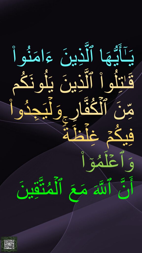 یَـٰۤأَیُّهَا ٱلَّذِینَ ءَامَنُوا۟ قَـٰتِلُوا۟ ٱلَّذِینَ یَلُونَكُم مِّنَ ٱلۡكُفَّارِ وَلۡیَجِدُوا۟ فِیكُمۡ غِلۡظَةࣰۚ وَٱعۡلَمُوۤا۟ 
أَنَّ ٱللَّهَ مَعَ ٱلۡمُتَّقِینَ

