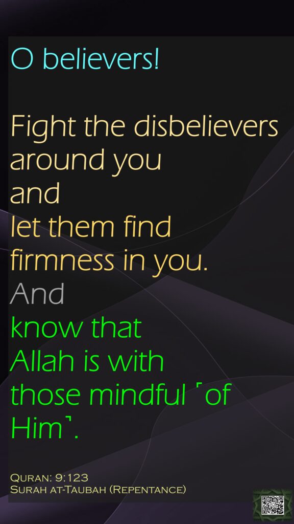O believers! Fight the disbelievers around you and let them find firmness in you. And know that Allah is with those mindful ˹of Him˺.Quran: 9:123 Surah at-Taubah (Repentance)