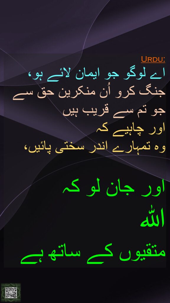 اے لوگو جو ایمان لائے ہو، جنگ کرو اُن منکرین حق سے جو تم سے قریب ہیں 
اور چاہیے کہ 
وہ تمہارے اندر سختی پائیں، 

اور جان لو کہ 
اللہ 
متقیوں کے ساتھ ہے 
