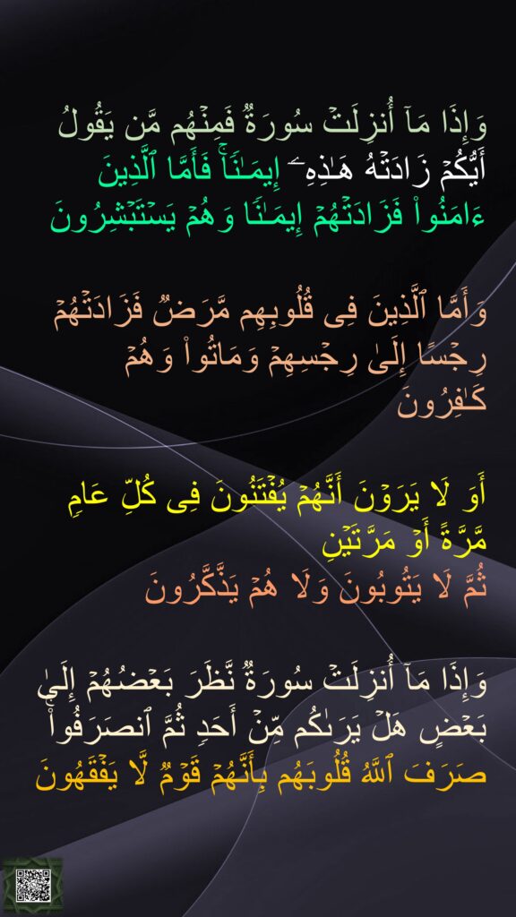 وَإِذَا مَاۤ أُنزِلَتۡ سُورَةࣱ فَمِنۡهُم مَّن یَقُولُ أَیُّكُمۡ زَادَتۡهُ هَـٰذِهِۦۤ إِیمَـٰنࣰاۚ فَأَمَّا ٱلَّذِینَ ءَامَنُوا۟ فَزَادَتۡهُمۡ إِیمَـٰنࣰا وَهُمۡ یَسۡتَبۡشِرُونَ 

وَأَمَّا ٱلَّذِینَ فِی قُلُوبِهِم مَّرَضࣱ فَزَادَتۡهُمۡ رِجۡسًا إِلَىٰ رِجۡسِهِمۡ وَمَاتُوا۟ وَهُمۡ كَـٰفِرُونَ 

أَوَ لَا یَرَوۡنَ أَنَّهُمۡ یُفۡتَنُونَ فِی كُلِّ عَامࣲ مَّرَّةً أَوۡ مَرَّتَیۡنِ 
ثُمَّ لَا یَتُوبُونَ وَلَا هُمۡ یَذَّكَّرُونَ 

وَإِذَا مَاۤ أُنزِلَتۡ سُورَةࣱ نَّظَرَ بَعۡضُهُمۡ إِلَىٰ بَعۡضٍ هَلۡ یَرَىٰكُم مِّنۡ أَحَدࣲ ثُمَّ ٱنصَرَفُوا۟ۚ صَرَفَ ٱللَّهُ قُلُوبَهُم بِأَنَّهُمۡ قَوۡمࣱ لَّا یَفۡقَهُونَ
