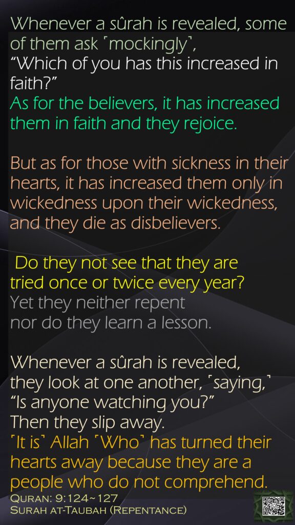 Whenever a sûrah is revealed, some of them ask ˹mockingly˺, “Which of you has this increased in faith?” As for the believers, it has increased them in faith and they rejoice.But as for those with sickness in their hearts, it has increased them only in wickedness upon their wickedness, and they die as disbelievers. Do they not see that they are tried once or twice every year? Yet they neither repent nor do they learn a lesson.Whenever a sûrah is revealed, they look at one another, ˹saying,˺ “Is anyone watching you?” Then they slip away. ˹It is˺ Allah ˹Who˺ has turned their hearts away because they are a people who do not comprehend.Quran: 9:124~127Surah at-Taubah (Repentance)