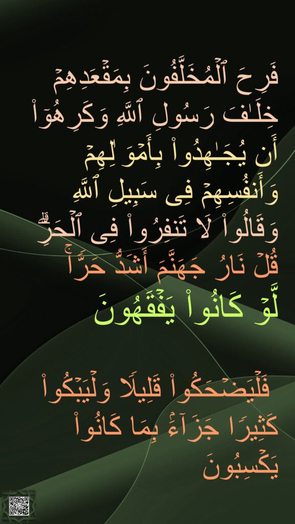فَرِحَ ٱلۡمُخَلَّفُونَ بِمَقۡعَدِهِمۡ خِلَـٰفَ رَسُولِ ٱللَّهِ وَكَرِهُوۤا۟ أَن یُجَـٰهِدُوا۟ بِأَمۡوَ ٰلِهِمۡ وَأَنفُسِهِمۡ فِی سَبِیلِ ٱللَّهِ وَقَالُوا۟ لَا تَنفِرُوا۟ فِی ٱلۡحَرِّۗ قُلۡ نَارُ جَهَنَّمَ أَشَدُّ حَرࣰّاۚ 
لَّوۡ كَانُوا۟ یَفۡقَهُونَ 

 فَلۡیَضۡحَكُوا۟ قَلِیلࣰا وَلۡیَبۡكُوا۟ كَثِیرࣰا جَزَاۤءَۢ بِمَا كَانُوا۟ یَكۡسِبُونَ
