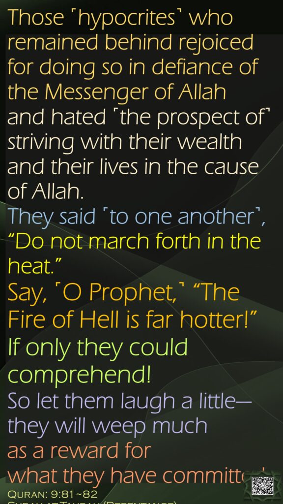 Those ˹hypocrites˺ who remained behind rejoiced for doing so in defiance of the Messenger of Allah and hated ˹the prospect of˺ striving with their wealth and their lives in the cause of Allah. They said ˹to one another˺, “Do not march forth in the heat.” Say, ˹O Prophet,˺ “The Fire of Hell is far hotter!” If only they could comprehend!So let them laugh a little—they will weep much as a reward for what they have committed.Quran: 9:81~82Surah at-Taubah (Repentance)