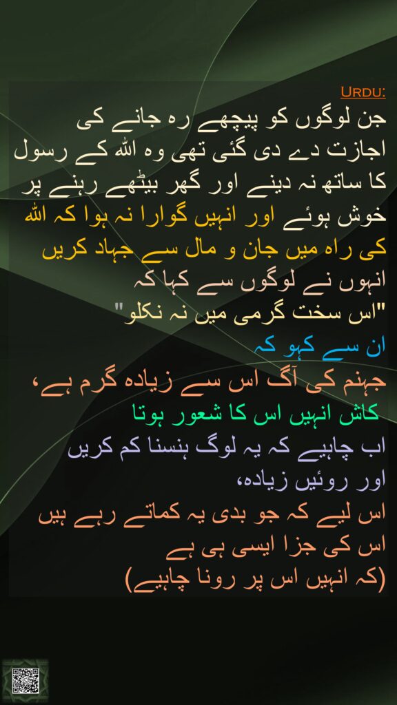 جن لوگوں کو پیچھے رہ جانے کی اجازت دے دی گئی تھی وہ اللہ کے رسول کا ساتھ نہ دینے اور گھر بیٹھے رہنے پر خوش ہوئے اور انہیں گوارا نہ ہوا کہ اللہ کی راہ میں جان و مال سے جہاد کریں انہوں نے لوگوں سے کہا کہ 
"اس سخت گرمی میں نہ نکلو" 
ان سے کہو کہ 
جہنم کی آگ اس سے زیادہ گرم ہے،
 کاش انہیں اس کا شعور ہوتا 
اب چاہیے کہ یہ لوگ ہنسنا کم کریں 
اور روئیں زیادہ، 
اس لیے کہ جو بدی یہ کماتے رہے ہیں اس کی جزا ایسی ہی ہے 
(کہ انہیں اس پر رونا چاہیے)
