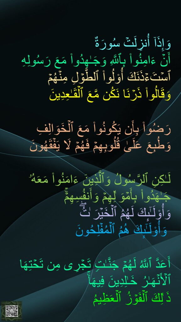 وَإِذَاۤ أُنزِلَتۡ سُورَةٌ 
أَنۡ ءَامِنُوا۟ بِٱللَّهِ وَجَـٰهِدُوا۟ مَعَ رَسُولِهِ 
ٱسۡتَءۡذَنَكَ أُو۟لُوا۟ ٱلطَّوۡلِ مِنۡهُمۡ 
وَقَالُوا۟ ذَرۡنَا نَكُن مَّعَ ٱلۡقَـٰعِدِینَ 

رَضُوا۟ بِأَن یَكُونُوا۟ مَعَ ٱلۡخَوَالِفِ وَطُبِعَ عَلَىٰ قُلُوبِهِمۡ فَهُمۡ لَا یَفۡقَهُونَ 

لَـٰكِنِ ٱلرَّسُولُ وَٱلَّذِینَ ءَامَنُوا۟ مَعَهُۥ جَـٰهَدُوا۟ بِأَمۡوَ ٰلِهِمۡ وَأَنفُسِهِمۡۚ 
وَأُو۟لَـٰۤىِٕكَ لَهُمُ ٱلۡخَیۡرَ ٰتُۖ
 وَأُو۟لَـٰۤىِٕكَ هُمُ ٱلۡمُفۡلِحُونَ 

أَعَدَّ ٱللَّهُ لَهُمۡ جَنَّـٰتࣲ تَجۡرِی مِن تَحۡتِهَا ٱلۡأَنۡهَـٰرُ خَـٰلِدِینَ فِیهَاۚ 
ذَ ٰلِكَ ٱلۡفَوۡزُ ٱلۡعَظِیمُ

