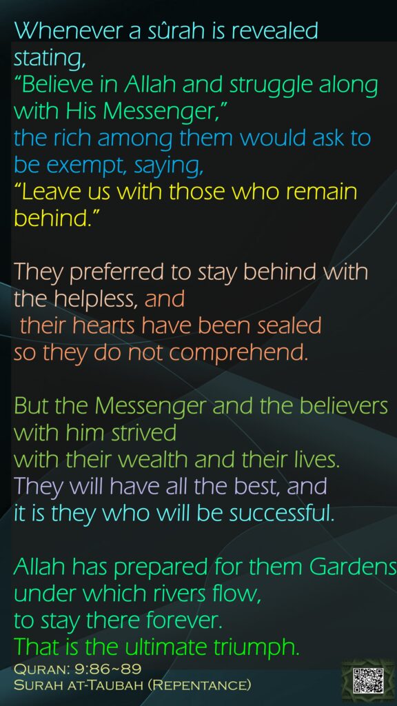 Whenever a sûrah is revealed stating, “Believe in Allah and struggle along with His Messenger,” the rich among them would ask to be exempt, saying, “Leave us with those who remain behind.”They preferred to stay behind with the helpless, and their hearts have been sealed so they do not comprehend.But the Messenger and the believers with him strived with their wealth and their lives. They will have all the best, and it is they who will be successful.Allah has prepared for them Gardens under which rivers flow, to stay there forever. That is the ultimate triumph.Quran: 9:86~89Surah at-Taubah (Repentance)