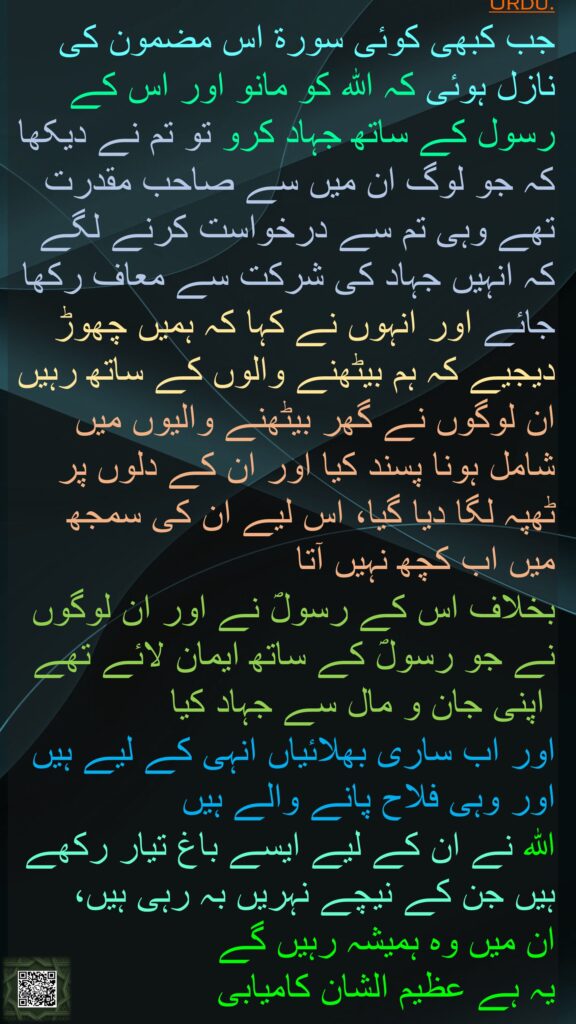 جب کبھی کوئی سورۃ اس مضمون کی نازل ہوئی کہ اللہ کو مانو اور اس کے رسول کے ساتھ جہاد کرو تو تم نے دیکھا کہ جو لوگ ان میں سے صاحب مقدرت تھے وہی تم سے درخواست کرنے لگے کہ انہیں جہاد کی شرکت سے معاف رکھا جائے اور انہوں نے کہا کہ ہمیں چھوڑ دیجیے کہ ہم بیٹھنے والوں کے ساتھ رہیں ان لوگوں نے گھر بیٹھنے والیوں میں شامل ہونا پسند کیا اور ان کے دلوں پر ٹھپہ لگا دیا گیا، اس لیے ان کی سمجھ میں اب کچھ نہیں آتا
بخلاف اس کے رسولؐ نے اور ان لوگوں نے جو رسولؐ کے ساتھ ایمان لائے تھے
 اپنی جان و مال سے جہاد کیا 
اور اب ساری بھلائیاں انہی کے لیے ہیں اور وہی فلاح پانے والے ہیں 
اللہ نے ان کے لیے ایسے باغ تیار رکھے ہیں جن کے نیچے نہریں بہ رہی ہیں، 
ان میں وہ ہمیشہ رہیں گے 
یہ ہے عظیم الشان کامیابی
