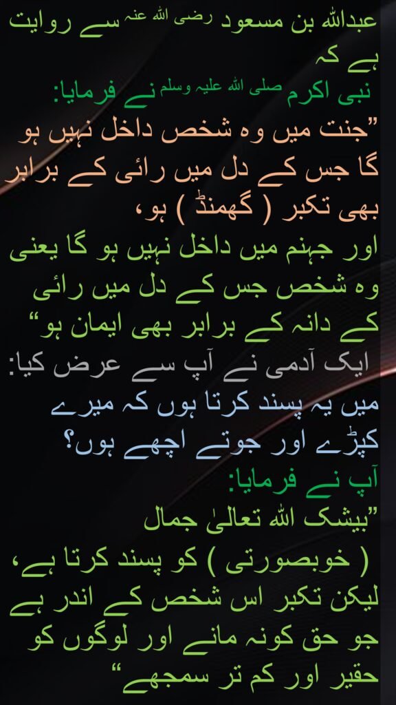 عبداللہ بن مسعود رضی الله عنہ سے روایت ہے کہ   نبی اکرم صلی اللہ علیہ وسلم نے فرمایا: ”جنت میں وہ شخص داخل نہیں ہو گا جس کے دل میں رائی کے برابر بھی تکبر ( گھمنڈ ) ہو، اور جہنم میں داخل نہیں ہو گا یعنی وہ شخص جس کے دل میں رائی کے دانہ کے برابر بھی ایمان ہو“ ۱؎۔ ایک آدمی نے آپ سے عرض کیا: میں یہ پسند کرتا ہوں کہ میرے کپڑے اور جوتے اچھے ہوں؟ آپ نے فرمایا: ”بیشک اللہ تعالیٰ جمال ( خوبصورتی ) کو پسند کرتا ہے، لیکن تکبر اس شخص کے اندر ہے جو حق کونہ مانے اور لوگوں کو حقیر اور کم تر سمجھے“
