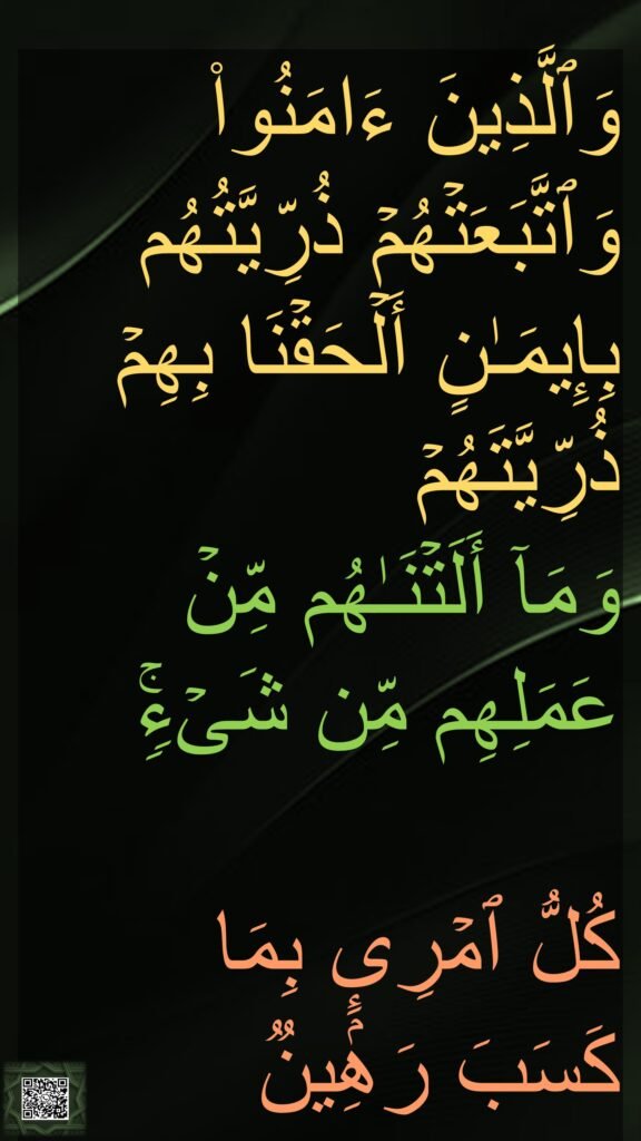 وَٱلَّذِینَ ءَامَنُوا۟ وَٱتَّبَعَتۡهُمۡ ذُرِّیَّتُهُم بِإِیمَـٰنٍ أَلۡحَقۡنَا بِهِمۡ ذُرِّیَّتَهُمۡ 
وَمَاۤ أَلَتۡنَـٰهُم مِّنۡ عَمَلِهِم مِّن شَیۡءࣲۚ 

كُلُّ ٱمۡرِىِٕۭ بِمَا 
كَسَبَ رَهِینࣱ‏
