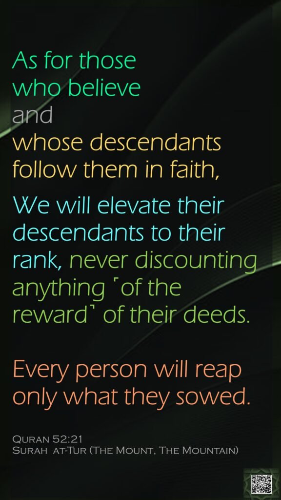 As for those who believe and whose descendants follow them in faith, We will elevate their descendants to their rank, never discounting anything ˹of the reward˺ of their deeds. Every person will reap only what they sowed.Quran 52:21Surah  at-Tur (The Mount, The Mountain) 