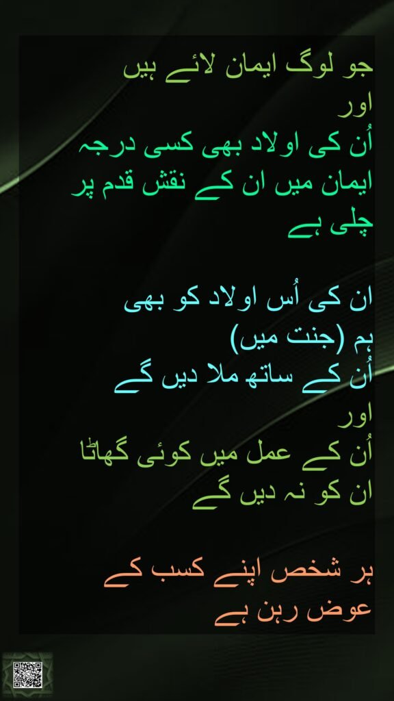جو لوگ ایمان لائے ہیں 
اور 
اُن کی اولاد بھی کسی درجہ ایمان میں ان کے نقش قدم پر چلی ہے 

ان کی اُس اولاد کو بھی 
ہم (جنت میں) 
اُن کے ساتھ ملا دیں گے 
اور 
اُن کے عمل میں کوئی گھاٹا 
ان کو نہ دیں گے 

ہر شخص اپنے کسب کے 
عوض رہن ہے
